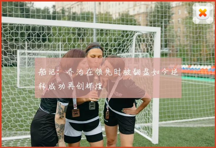 船记：乔治在领先时被翻盘如今逆转成功再创辉煌