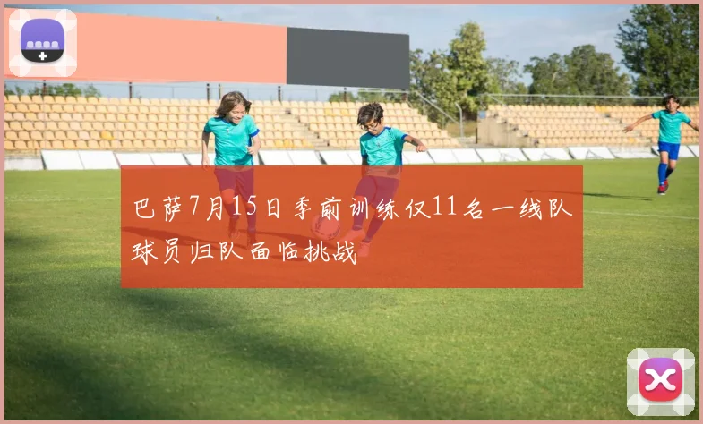 巴萨7月15日季前训练仅11名一线队球员归队面临挑战