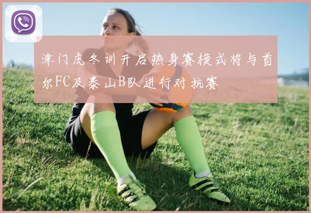 津门虎冬训开启热身赛模式将与首尔FC及泰山B队进行对抗赛