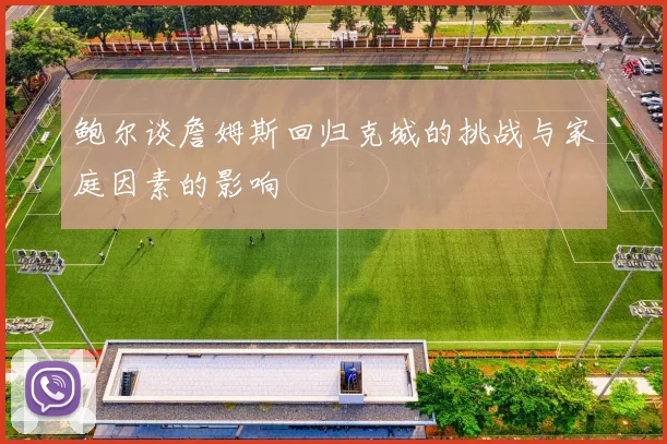 鲍尔谈詹姆斯回归克城的挑战与家庭因素的影响