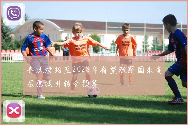 齐沃续约至2028年有望涨薪国米高层愿提升转会预算