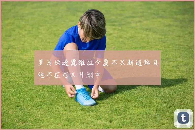 罗马诺透露维拉今夏不买断道路且他不在尤文计划中