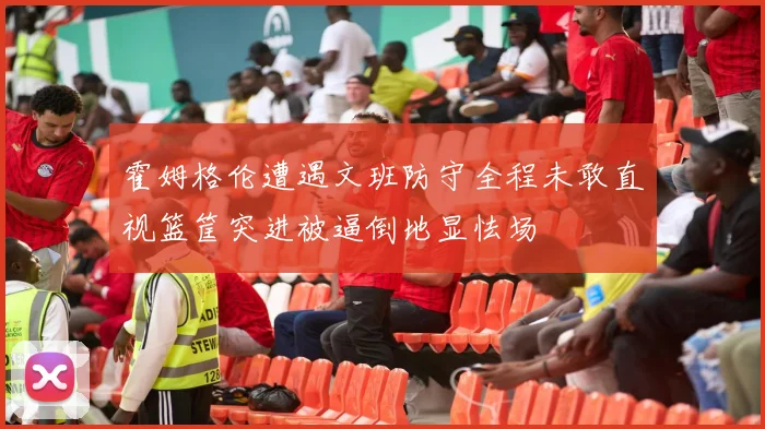 霍姆格伦遭遇文班防守全程未敢直视篮筐突进被逼倒地显怯场