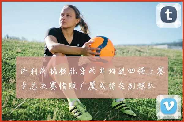 许利民执教北京两年均进四强上赛季总决赛惜败广厦或将告别球队