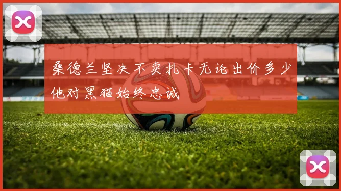 桑德兰坚决不卖扎卡无论出价多少他对黑猫始终忠诚