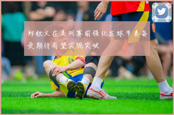 郑钦文在美网赛前强化发球节奏备受期待有望实现突破